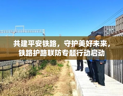 共建平安铁路,守护美好未来,铁路护路联防专题行动启动