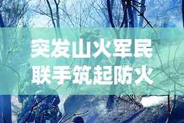 突发山火军民联手筑起防火长城，军地协同扑救展现应急力量
