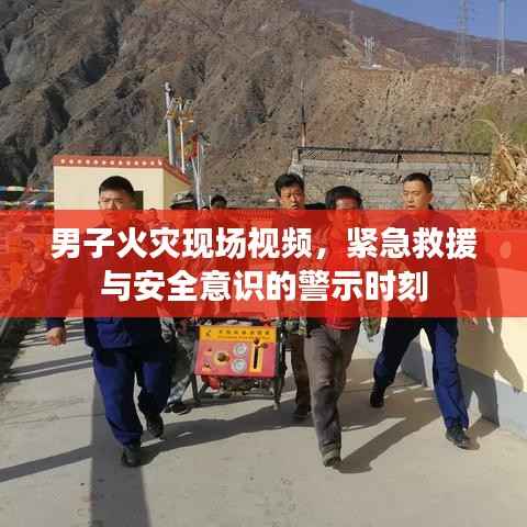 男子火灾现场视频，紧急救援与安全意识的警示时刻
